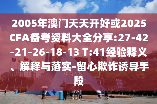 2005年澳門(mén)天天開(kāi)好或2025CFA備考資料大全分享:27-42-21-26-18-13 T:41經(jīng)驗(yàn)釋義、解釋與落實(shí)-留心欺詐誘導(dǎo)手段