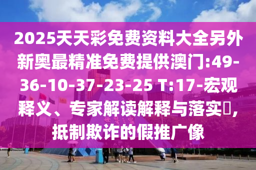 2025天天彩免費(fèi)資料大全另外新奧最精準(zhǔn)免費(fèi)提供澳門:49-36-10-37-23-25 T:17-宏觀釋義、專家解讀解釋與落實(shí)?,抵制欺詐的假推廣像