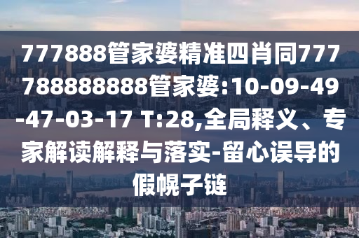 777888管家婆精準(zhǔn)四肖同777788888888管家婆:10-09-49-47-03-17 T:28,全局釋義、專家解讀解釋與落實(shí)-留心誤導(dǎo)的假幌子鏈