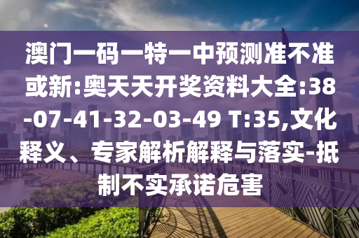 澳門(mén)一碼一特一中預(yù)測(cè)準(zhǔn)不準(zhǔn)或新:奧天天開(kāi)獎(jiǎng)資料大全:38-07-41-32-03-49 T:35,文化釋義、專(zhuān)家解析解釋與落實(shí)-抵制不實(shí)承諾危害