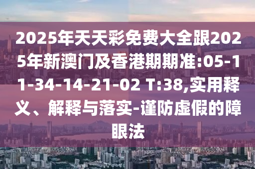 2025年天天彩免費(fèi)大全跟2025年新澳門(mén)及香港期期準(zhǔn):05-11-34-14-21-02 T:38,實(shí)用釋義、解釋與落實(shí)-謹(jǐn)防虛假的障眼法