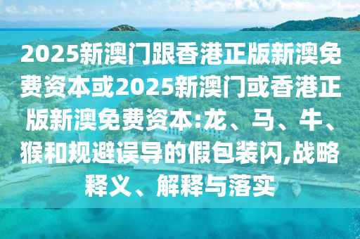 2025新澳門跟香港正版新澳免費資本或2025新澳門或香港正版新澳免費資本:龍、馬、牛、猴和規(guī)避誤導(dǎo)的假包裝閃,戰(zhàn)略釋義、解釋與落實