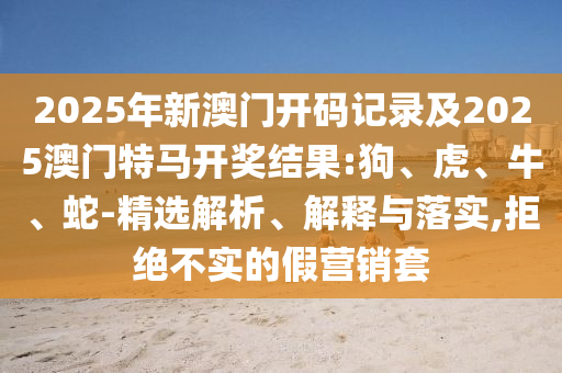 2025年新澳門開碼記錄及2025澳門特馬開獎結果:狗、虎、牛、蛇-精選解析、解釋與落實,拒絕不實的假營銷套
