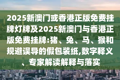 2025新澳門或香港正版免費掛牌燈牌及2025新澳門與香港正版免費掛牌:豬、兔、馬、猴和規(guī)避誤導的假包裝紙,數(shù)字釋義、專家解讀解釋與落實